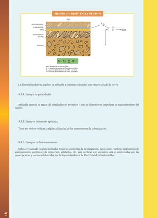 47
PLACA DE MADERA
PLACA DE METAL
PAÑO
REVESTIMIENTO
DEL PISO
SUBSUELO
75 KG
MEDIDA DE RESISTENCIA DE PISOS
V
V2
2
1 V1
A UN CONDUCTOR�
ACTIVORi
Rp = Ri x ( V1 – 1)V2
( )�
Rρ = Resistencia del piso en Ohm
Ri = Resistencia interna del Voltmetro en Ohm
V1 = Lectura del Voltmetro en el Pto 1 en Ohm
V2 = Lectura del Voltmetro en el Pto. 2 en Ohm
MEDIDA DE RESISTENCIA DE PISOS
La disposición descrita aquí no es aplicable a sistemas o circuitos con neutro aislado de tierra.
4.3.4. Ensayo de polaridades.
Aplicable cuando las reglas de instalación no permiten el uso de dispositivos unipolares de seccionamiento del
neutro.
4.3.5. Ensayos de tensión aplicada.
Tiene por objeto verificar la rigidez dialéctica de los componentes de la instalación.
4.3.6. Ensayos de funcionamiento.
Debe ser realizado estando montados todos los elementos de la instalación, tales como: tableros, dispositivos de
accionamiento, controles y de protección, artefactos, etc., para verificar si el conjunto está en conformidad con las
prescripciones y normas establecidas por la Superintendencia de Electricidad y Combustibles.
 