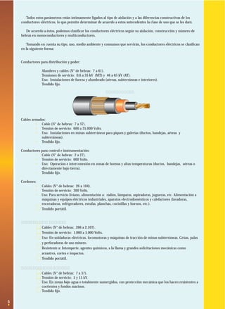 5
Todos estos parámetros están íntimamente ligados al tipo de aislación y a las diferencias constructivas de los
conductores eléctricos, lo que permite determinar de acuerdo a estos antecedentes la clase de uso que se les dará.
De acuerdo a éstos, podemos clasiﬁcar los conductores eléctricos según su aislación, construcción y número de
hebras en monoconductores y multiconductores.
Tomando en cuenta su tipo, uso, medio ambiente y consumos que servirán, los conductores eléctricos se clasiﬁcan
en la siguiente forma:
Conductores para distribución y poder:
· Alambres y cables (N° de hebras: 7 a 61).
· Tensiones de servicio: 0.6 a 35 kV (MT) y 46 a 65 kV (AT).
· Uso: Instalaciones de fuerza y alumbrado (aéreas, subterráneas e interiores).
· Tendido ﬁjo.
Cables armados:
· Cable (N° de hebras: 7 a 37).
· Tensión de servicio: 600 a 35.000 Volts.
· Uso: Instalaciones en minas subterráneas para piques y galerías (ductos, bandejas, aéreas y
subterráneas).
· Tendido ﬁjo.
Conductores para control e instrumentación:
· Cable (N° de hebras: 2 a 27).
· Tensión de servicio: 600 Volts.
· Uso: Operación e interconexión en zonas de hornos y altas temperaturas (ductos, bandejas, aéreas o
directamente bajo tierra).
· Tendido ﬁjo.
Cordones:
· Cables (N° de hebras: 26 a 104).
· Tensión de servicio: 300 Volts.
· Uso: Para servicio liviano, alimentación a: radios, lámparas, aspiradoras, jugueras, etc. Alimentación a
máquinas y equipos eléctricos industriales, aparatos electrodomésticos y calefactores (lavadoras,
enceradoras, refrigeradores, estufas, planchas, cocinillas y hornos, etc.).
· Tendido portátil.
Cables portátiles:
· Cables (N° de hebras: 266 a 2.107).
· Tensión de servicio: 1.000 a 5.000 Volts.
· Uso: En soldaduras eléctricas, locomotoras y máquinas de tracción de minas subterráneas. Grúas, palas
y perforadoras de uso minero.
· Resistente a: Intemperie, agentes químicos, a la llama y grandes solicitaciones mecánicas como
arrastres, cortes e impactos.
· Tendido portátil.
Cables submarinos:
· Cables (N° de hebras: 7 a 37).
· Tensión de servicio: 5 y 15 kV.
· Uso: En zonas bajo agua o totalmente sumergidos, con protección mecánica que los hacen resistentes a
corrientes y fondos marinos.
· Tendido ﬁjo.
Cable armado
 