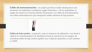 Cables de instrumentación: son usados para llevar señales desde procesos de
monitoreo de analizadores usualmente equipo electrónico, y de los analizadores al
equipo de control en el sistema eléctrico de potencia. Los cables de instrumentación
son cables muticonductores que transportan señales eléctricas de baja potencia
Cables de baja tensión: en general e usan en el proceso de utilización y van desde la
salida de los transformadores de distribución hasta la conexión con los equipos. Se
consideran cables de baja tensión aquellos cuyo voltaje de operación es como máximo
se 1000V.
 