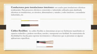 Conductores para instalaciones interiores: son usados para instalaciones eléctricas
residenciales. Para proyectos eléctricos comerciales e industriales utilizados para alambrada
eléctricas en instalaciones, en circuitos, alimentadores y ramales y redes interiores y secundarias
industriales, etc.
Cables flexibles: los cables flexibles se denominan así por ser fácilmente manióbrales en
espacios reducidos y poderse movilizar, enrolar y transportar con facilidad. Su característica de
flexibilidad los faculta para soportar movimientos o vibraciones que se presentan en algunas
aplicaciones especificas.
 