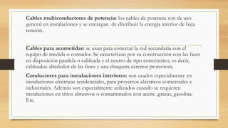 Cables multiconductores de potencia: los cables de potencia son de uso
general en instalaciones y se encargan de distribuir la energía interior de baja
tensión.
Cables para acometidas: se usan para conectar la red secundaria con el
equipo de medida o contador. Se caracterizan por su construcción con las fases
en disposición paralela o cableada y el neutro de tipo concéntrico, es decir,
cableados alrededor de las fases y una chaqueta exterior protectora.
Conductores para instalaciones interiores: son usados especialmente en
instalaciones eléctricas residenciales, para proyectos eléctricos comerciales e
industriales. Además son especialmente utilizados cuando se requieren
instalaciones en sitios abrasivos o contaminados con aceite ,grasas, gasolina.
Etc.
 