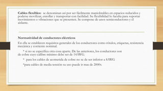 Cables flexibles: se denominan así por ser fácilmente maniobrables en espacios reducidos y
poderse movilizar, enrollar y transportar con facilidad. Su flexibilidad lo faculta para soportar
movimientos o vibraciones que se presenten. Se compone de unos semiconductores y el
aislante.
Normatividad de conductores eléctricos
En ella se establecen requisitos generales de los conductores como rótulos, etiquetas, resistencia
mecánica y corriente nominal.
* si no se especifica otra cosa aparte. De las anteriores, los conductores son
de cobre cuyo calibre mínimo debe ser de 14AWG.
* para los cables de acometida de cobre no se de ser inferior a 8AWG
*para cables de media tensión su uso puede ir mas de 2000v.
 