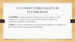 1.2 CONDUCTORES SEGÚN SU
FLEXIBLIDAD
ALAMBRE: conductor eléctrico formado por un solo elemento o hilo
conductor. Se emplea en líneas aéreas como conductor aislado y en
instalaciones eléctricas a la intemperie.
CABLE: conductor formado por una serie de hilos conductores o alambres de
baja sección, lo que le permite gran flexibilidad.
 