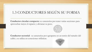 1.3 CONDUCTORES SEGÚN SU FORMA
Conductor circular compacto: se caracteriza por tener varias secciones para
aprovechar mejor el espacio y alivianar su peso.
Conductor sectorial: se caracteriza por agruparse en un tercio del tamaño del
cable y se utiliza en conexiones trifásicas.
 