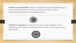Conductor anular(cable): consiste en alambres retorcidos helicoidalmente en
capas concéntricas sobre un núcleo que puede ser de helio metálico
permitiendo que disminuya la resistencias efectiva.
Conductor segmenta: esta formado por tres o cuatro segmento entre si
separados por un aislante que disminuye el efecto skin y es mas barato que el
cable anular.
 