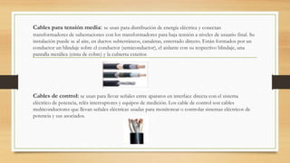 Cables para tensión media: se usan para distribución de energía eléctrica y conectan
transformadores de subestaciones con los transformadores para baja tensión a niveles de usuario final. Su
instalación puede se al aire, en ductos subterráneos, canaletas, enterrado directo. Están formados por un
conductor un blindaje sobre el conductor (semiconductor), el aislante con su respectivo blindaje, una
pantalla metálica (cinta de cobre) y la cubierta exterior.
Cables de control: se usan para llevar señales entre aparatos en interface directa con el sistema
eléctrico de potencia, relés interruptores y equipos de medición. Los cable de control son cables
multiconductores que llevan señales eléctricas usadas para monitorear o controlar sistemas eléctricos de
potencia y sus asociados.
 