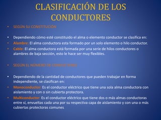 CLASIFICACIÓN DE LOS
CONDUCTORES
• SEGÚN SU CONSTITUCIÓN
• Dependiendo cómo esté constituido el alma o elemento conductor se clasifica en:
• Alambre: El alma conductora esta formado por un solo elemento o hilo conductor.
• Cable: El alma conductora está formada por una serie de hilos conductores o
alambres de baja sección, esto le hace ser muy flexibles.
• SEGÚN EL NÚMERO DE CONDUCTORES
• Dependiendo de la cantidad de conductores que pueden trabajar en forma
independiente, se clasifican en:
• Monoconductor: Es el conductor eléctrico que tiene una sola alma conductora con
aislamiento y con o sin cubierta protectora.
• Multiconductor: Es el conductor eléctrico que tiene dos o más almas conductoras
entre sí, envueltas cada una por su respectiva capa de aislamiento y con una o más
cubiertas protectoras comunes.
 