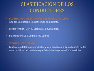 CLASIFICACIÓN DE LOS
CONDUCTORES
• SEGÚN EL VOLTAJE O TENSIÓN QUE EL CIRCUITO LLEVE:
Alta tensión: Desde 13.200 voltios en adelante.
• Media tensión: De 440 voltios a 13.200 voltios.
• Baja tensión: De 1 voltio a 440 voltios.
• SEGÚN SU UTILIZACIÓN
• La elección del tipo de conductor y su aislamiento está en función de las
características del medio en que la instalación prestará sus servicios.
 