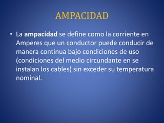 AMPACIDAD
• La ampacidad se define como la corriente en
Amperes que un conductor puede conducir de
manera continua bajo condiciones de uso
(condiciones del medio circundante en se
instalan los cables) sin exceder su temperatura
nominal.
 