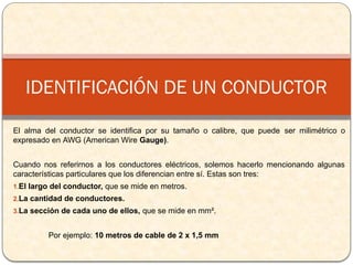 El alma del conductor se identifica por su tamaño o calibre, que puede ser milimétrico o
expresado en AWG (American Wire Gauge).
Cuando nos referirnos a los conductores eléctricos, solemos hacerlo mencionando algunas
características particulares que los diferencian entre sí. Estas son tres:
1.El largo del conductor, que se mide en metros.
2.La cantidad de conductores.
3.La sección de cada uno de ellos, que se mide en mm².
Por ejemplo: 10 metros de cable de 2 x 1,5 mm
IDENTIFICACIÓN DE UN CONDUCTOR
 