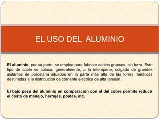 El aluminio, por su parte, se emplea para fabricar cables gruesos, sin forro. Este
tipo de cable se coloca, generalmente, a la intemperie, colgado de grandes
aislantes de porcelana situados en la parte más alta de las torres metálicas
destinadas a la distribución de corriente eléctrica de alta tensión.
El bajo peso del aluminio en comparación con el del cobre permite reducir
el costo de manejo, herrajes, postes, etc.
EL USO DEL ALUMINIO
 