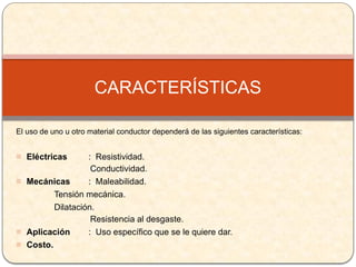 El uso de uno u otro material conductor dependerá de las siguientes características:
- Eléctricas : Resistividad.
Conductividad.
- Mecánicas : Maleabilidad.
Tensión mecánica.
Dilatación.
Resistencia al desgaste.
- Aplicación : Uso específico que se le quiere dar.
- Costo.
CARACTERÍSTICAS
 