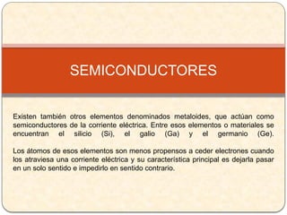 Existen también otros elementos denominados metaloides, que actúan como
semiconductores de la corriente eléctrica. Entre esos elementos o materiales se
encuentran el silicio (Si), el galio (Ga) y el germanio (Ge).
Los átomos de esos elementos son menos propensos a ceder electrones cuando
los atraviesa una corriente eléctrica y su característica principal es dejarla pasar
en un solo sentido e impedirlo en sentido contrario.
SEMICONDUCTORES
 
