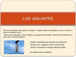 Son los materiales cuyos átomos ni ceden ni captan electrones (plástico, la mica, el vidrio, la
goma, la cerámica, etc.).
Todos esos materiales y otros similares con iguales propiedades, oponen total resistencia al
paso de la corriente eléctrica.
Aislador empleado para soportar los cables de
aluminio que, colgados de las torres de alta
tensión, transmiten la energía eléctrica hasta
los lugares que la requieran.
LOS AISLANTES
 