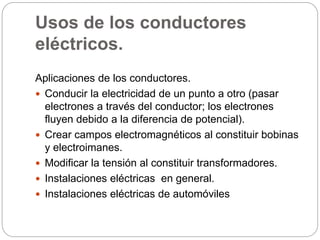 Usos de los conductores
eléctricos.
Aplicaciones de los conductores.
 Conducir la electricidad de un punto a otro (pasar
electrones a través del conductor; los electrones
fluyen debido a la diferencia de potencial).
 Crear campos electromagnéticos al constituir bobinas
y electroimanes.
 Modificar la tensión al constituir transformadores.
 Instalaciones eléctricas en general.
 Instalaciones eléctricas de automóviles
 