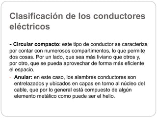 Clasificación de los conductores
eléctricos
- Circular compacto: este tipo de conductor se caracteriza
por contar con numerosos compartimentos, lo que permite
dos cosas. Por un lado, que sea más liviano que otros y,
por otro, que se pueda aprovechar de forma más eficiente
el espacio.
- Anular: en este caso, los alambres conductores son
entrelazados y ubicados en capas en torno al núcleo del
cable, que por lo general está compuesto de algún
elemento metálico como puede ser el helio.
 