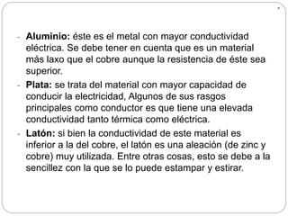 .
- Aluminio: éste es el metal con mayor conductividad
eléctrica. Se debe tener en cuenta que es un material
más laxo que el cobre aunque la resistencia de éste sea
superior.
- Plata: se trata del material con mayor capacidad de
conducir la electricidad, Algunos de sus rasgos
principales como conductor es que tiene una elevada
conductividad tanto térmica como eléctrica.
- Latón: si bien la conductividad de este material es
inferior a la del cobre, el latón es una aleación (de zinc y
cobre) muy utilizada. Entre otras cosas, esto se debe a la
sencillez con la que se lo puede estampar y estirar.
 