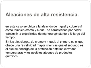 Aleaciones de alta resistencia.
en este caso se ubica a la aleación de níquel y cobre así
como también cromo y níquel. se caracterizan por poder
transmitir la electricidad de manera constante a lo largo del
tiempo
En las aleaciones, de cromo y níquel, el primero es el que
ofrece una resistividad mayor mientras que el segundo es
el que se encarga de la protección ante las elevadas
temperaturas y los posibles ataques de productos
químicos.
 