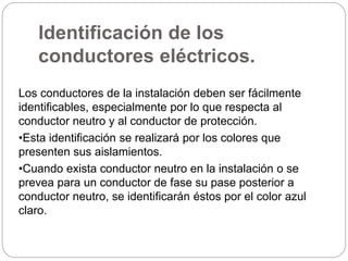 Identificación de los
conductores eléctricos.
Los conductores de la instalación deben ser fácilmente
identificables, especialmente por lo que respecta al
conductor neutro y al conductor de protección.
•Esta identificación se realizará por los colores que
presenten sus aislamientos.
•Cuando exista conductor neutro en la instalación o se
prevea para un conductor de fase su pase posterior a
conductor neutro, se identificarán éstos por el color azul
claro.
 
