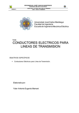 UNIVERSIDAD JOSÉ CARLOS MARIÁTEGUI
INGENIERIA MECÁNICA ELÉCTRICA
TRABAJO :
CONDUCTORES ELECTRICOS PARA LIENAS DE TRANSMISION
CURSO “LINEAS DE TRANSMISION”
TEMA
CONDUCTORES ELECTRICOS PARA
LINEAS DE TRANSMISION
OBJETIVOS ESPECÍFICOS
 Conductores Eléctricos para Línea de Transmisión.
Elaborado por:
Yuler Antonio Eugenio Mamani
Universidad José Carlos Mariátegui
Facultad de Ingeniería
Escuela de Ingeniería Mecánica Eléctrica
 
