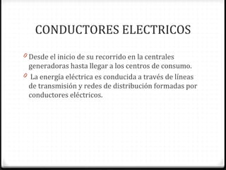 CONDUCTORES ELECTRICOS
0 Desde el inicio de su recorrido en la centrales
  generadoras hasta llegar a los centros de consumo.
0 La energía eléctrica es conducida a través de líneas
  de transmisión y redes de distribución formadas por
  conductores eléctricos.
 
