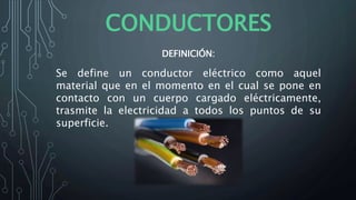 CONDUCTORES
DEFINICIÓN:
Se define un conductor eléctrico como aquel
material que en el momento en el cual se pone en
contacto con un cuerpo cargado eléctricamente,
trasmite la electricidad a todos los puntos de su
superficie.
 