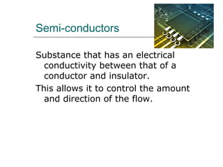 Semi-conductors
Substance that has an electrical
conductivity between that of a
conductor and insulator.
This allows it to control the amount
and direction of the flow.