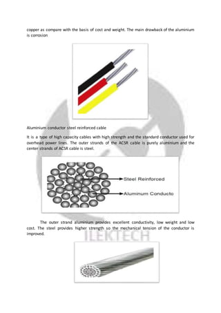 copper as compare with the basis of cost and weight. The main drawback of the aluminium
is corrosion
Aluminium conductor steel reinforced cable
It is a type of high capacity cables with high strength and the standard conductor used for
overhead power lines. The outer strands of the ACSR cable is purely aluminium and the
center strands of ACSR cable is steel.
The outer strand aluminium provides excellent conductivity, low weight and low
cost. The steel provides higher strength so the mechanical tension of the conductor is
improved.
 