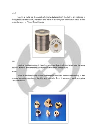 Lead
Lead is a metal so it conducts electricity, but practically lead wires are not used in
wiring because lead is soft, malleable and melts at relatively low temperature. Lead is used
as conductor as in Printed Circuit Boards
Iron
Iron is a good conductor, it have free electrons. Practically iron is not used for wiring
because it shows different conductivity levels at different temperature.
Brass
Brass is non-ferrous metal with excellent electrical and thermal conductivity as well
as good corrosion resistance, ductility and strength. Brass is commonly used for making
switch terminals
 
