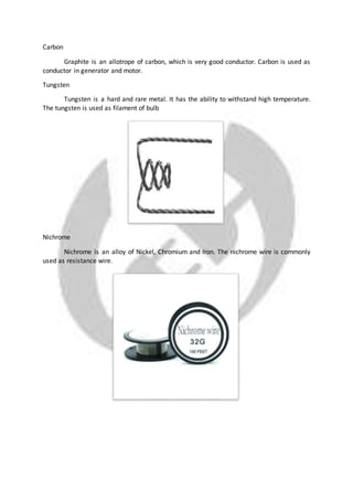 Carbon
Graphite is an allotrope of carbon, which is very good conductor. Carbon is used as
conductor in generator and motor.
Tungsten
Tungsten is a hard and rare metal. It has the ability to withstand high temperature.
The tungsten is used as filament of bulb
Nichrome
Nichrome is an alloy of Nickel, Chromium and Iron. The nichrome wire is commonly
used as resistance wire.
 