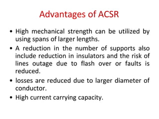 Advantages of ACSR
• High mechanical strength can be utilized by
using spans of larger lengths.
• A reduction in the number of supports also
include reduction in insulators and the risk of
lines outage due to flash over or faults is
reduced.
• losses are reduced due to larger diameter of
conductor.
• High current carrying capacity.
 