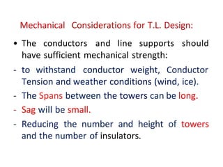 Mechanical Considerations for T.L. Design:
• The conductors and line supports should
have sufficient mechanical strength:
- to withstand conductor weight, Conductor
Tension and weather conditions (wind, ice).
- The Spans between the towers can be long.
- Sag will be small.
- Reducing the number and height of towers
and the number of insulators.
 