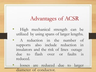 Advantages of ACSR
• High mechanical strength can be
utilized by using spans of larger lengths.
• A reduction in the number of
supports also include reduction in
insulators and the risk of lines outage
due to flash over or faults is
reduced.
• losses are reduced due to larger
diameter of conductor.
 