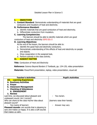 Detailed Lesson Plan in Science 5
I. OBJECTIVES
A. Content Standard: Demonstrate understanding of materials that are good
conductors and insulators of heat and electricity.
B. Performance Standard:
a. Identify materials that are good conductors of heat and electricity.
b. Differentiate conductors from insulators.
C. Learning Competencies:
The learners should be able to identify materials which are good
conductors of heat and electricity S5FE-IIIc-3
D. Learning Objectives:
At the end of the lesson, the learners should be able to:
a. Identify the good heat and electricity conductors.
b. Demonstrate understanding of the effects of heat and electricity on people
and objects.
c. Show cooperation in the assigned task.
d. Perform actively in the class activity.
II. SUBJECT MATTER
Title: Conductors of Heat and Electricity
Reference: Science Beyond Borders 5 Textbook, pp. 134-139, video presentation
Materials: PowerPoint presentation, laptop, video presentation, visual aid
Teacher’s Activities Pupil’s Activities
III. Learning Experiences
A. Routinary Activities
a. Prayer
b. Classroom Management
c. Checking of Attendance
A. ENGAGEMENT
1. Review
Last time, we discussed about pleasant and
unpleasant sound. Am I correct?
Who can share to the class his/her idea about
pleasant sound?
- Yes (name of learner)
Pleasant sounds- are sounds that is pleasing to
ears and makes us happy. It is also a soft sounds
that makes us calm.
- Yes ma’am.
(learners raise their hands)
- Answer may vary
 
