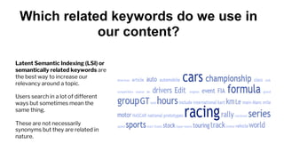 Which related keywords do we use in
our content?
Latent Semantic Indexing (LSI) or
semantically related keywords are
the best way to increase our
relevancy around a topic.
Users search in a lot of different
ways but sometimes mean the
same thing.
These are not necessarily
synonyms but they are related in
nature.
 