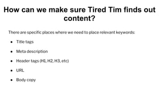 There are specific places where we need to place relevant keywords:
● Title tags
● Meta description
● Header tags (H1, H2, H3, etc)
● URL
● Body copy
How can we make sure Tired Tim finds out
content?
 