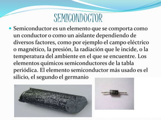 SEMICONDUCTOR
 Semiconductor es un elemento que se comporta como
un conductor o como un aislante dependiendo de
diversos factores, como por ejemplo el campo eléctrico
o magnético, la presión, la radiación que le incide, o la
temperatura del ambiente en el que se encuentre. Los
elementos químicos semiconductores de la tabla
periódica. El elemento semiconductor más usado es el
silicio, el segundo el germanio
 