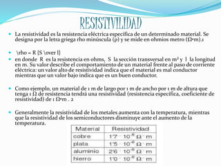 RESISTIVILIDAD La resistividad es la resistencia eléctrica específica de un determinado material. Se
designa por la letra griega rho minúscula (ρ) y se mide en ohmios metro (Ω•m).1
 rho = R {S over l}
 en donde R es la resistencia en ohms, S la sección transversal en m² y l la longitud
en m. Su valor describe el comportamiento de un material frente al paso de corriente
eléctrica: un valor alto de resistividad indica que el material es mal conductor
mientras que un valor bajo indica que es un buen conductor.
 Como ejemplo, un material de 1 m de largo por 1 m de ancho por 1 m de altura que
tenga 1 Ω de resistencia tendrá una resistividad (resistencia específica, coeficiente de
resistividad) de 1 Ω•m . 2
 Generalmente la resistividad de los metales aumenta con la temperatura, mientras
que la resistividad de los semiconductores disminuye ante el aumento de la
temperatura.
 