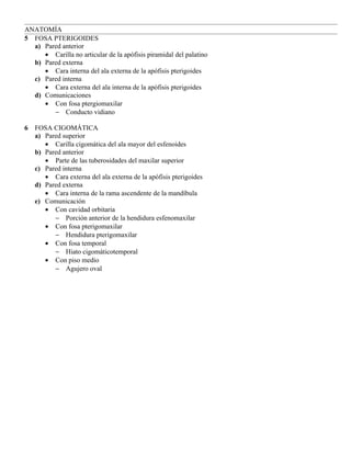 ANATOMÍA
5 FOSA PTERIGOIDES
  a) Pared anterior
     • Carilla no articular de la apófisis piramidal del palatino
  b) Pared externa
     • Cara interna del ala externa de la apófisis pterigoides
  c) Pared interna
     • Cara externa del ala interna de la apófisis pterigoides
  d) Comunicaciones
     • Con fosa ptergiomaxilar
        − Conducto vidiano

6   FOSA CIGOMÁTICA
    a) Pared superior
       • Carilla cigomática del ala mayor del esfenoides
    b) Pared anterior
       • Parte de las tuberosidades del maxilar superior
    c) Pared interna
       • Cara externa del ala externa de la apófisis pterigoides
    d) Pared externa
       • Cara interna de la rama ascendente de la mandíbula
    e) Comunicación
       • Con cavidad orbitaria
          − Porción anterior de la hendidura esfenomaxilar
       • Con fosa pterigomaxilar
          − Hendidura pterigomaxilar
       • Con fosa temporal
          − Hiato cigomáticotemporal
       • Con piso medio
          − Agujero oval
 