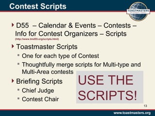 Contest Scripts
D55 – Calendar & Events – Contests –
Info for Contest Organizers – Scripts
(http://www.tmd55.org/scripts.html)
Toastmaster Scripts
 One for each type of Contest
 Thoughtfully merge scripts for Multi-type and
Multi-Area contests
Briefing Scripts
 Chief Judge
 Contest Chair
13
USE THE
SCRIPTS!
 