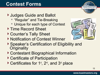 Contest Forms
Judges Guide and Ballot
 “Regular” and Tie-Breaking
 Unique for each type of Contest
Time Record Sheet
Counter’s Tally Sheet
Notification of Contest Winner
Speaker’s Certification of Eligibility and
Originality
Contestant Biographical Information
Certificate of Participation
Certificates for 1st
, 2nd
, and 3rd
place
15
 