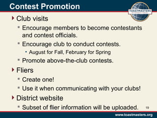 Contest Promotion
Club visits
 Encourage members to become contestants
and contest officials.
 Encourage club to conduct contests.
• August for Fall, February for Spring
 Promote above-the-club contests.
Fliers
 Create one!
 Use it when communicating with your clubs!
District website
 Subset of flier information will be uploaded. 19
 