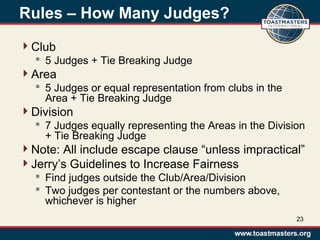 Rules – How Many Judges?
Club
 5 Judges + Tie Breaking Judge
Area
 5 Judges or equal representation from clubs in the
Area + Tie Breaking Judge
Division
 7 Judges equally representing the Areas in the Division
+ Tie Breaking Judge
Note: All include escape clause “unless impractical”
Jerry’s Guidelines to Increase Fairness
 Find judges outside the Club/Area/Division
 Two judges per contestant or the numbers above,
whichever is higher
23
 