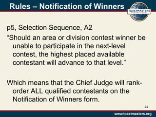 Rules – Notification of Winners
p5, Selection Sequence, A2
“Should an area or division contest winner be
unable to participate in the next-level
contest, the highest placed available
contestant will advance to that level.”
Which means that the Chief Judge will rank-
order ALL qualified contestants on the
Notification of Winners form.
24
 