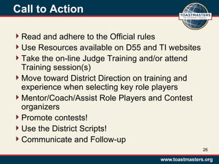 Call to Action
Read and adhere to the Official rules
Use Resources available on D55 and TI websites
Take the on-line Judge Training and/or attend
Training session(s)
Move toward District Direction on training and
experience when selecting key role players
Mentor/Coach/Assist Role Players and Contest
organizers
Promote contests!
Use the District Scripts!
Communicate and Follow-up
26
 