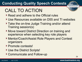 Conducting Quality Speech Contests
CALL TO ACTION
Read and adhere to the Official rules
Use Resources available on D55 and TI websites
Take the on-line Judge Training and/or attend
Training session(s)
Move toward District Direction on training and
experience when selecting key role players
Mentor/Coach/Assist Role Players and Contest
organizers
Promote contests!
Use the District Scripts!
Communicate and Follow-up
29
Jerry Barrett July 14, 2012
 