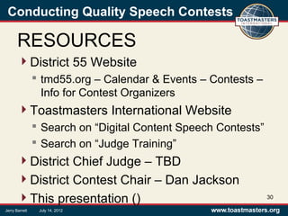 Conducting Quality Speech Contests
RESOURCES
District 55 Website
 tmd55.org – Calendar & Events – Contests –
Info for Contest Organizers
Toastmasters International Website
 Search on “Digital Content Speech Contests”
 Search on “Judge Training”
District Chief Judge – TBD
District Contest Chair – Dan Jackson
This presentation () 30
Jerry Barrett July 14, 2012
 