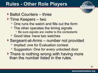 Rules - Other Role Players
Ballot Counters – three
Time Keepers – two
 One runs the watch and fills out the form
 The other operates the timing signals
• Be sure signals are visible to the contestants
 Good idea: have two watches
Sergeant-at-Arms – number not provided
 Implied: one for Evaluation contest
 Suggestion: One for every unlocked door
There is nothing wrong with having more
than the number listed in the rules.
35
 
