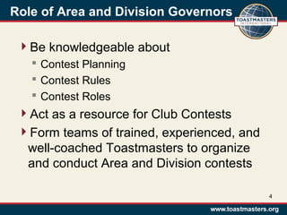 Role of Area and Division Governors
Be knowledgeable about
 Contest Planning
 Contest Rules
 Contest Roles
Act as a resource for Club Contests
Form teams of trained, experienced, and
well-coached Toastmasters to organize
and conduct Area and Division contests
4
 