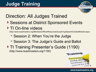 Judge Training
Direction: All Judges Trained
Sessions at District Sponsored Events
TI On-line videos
(http://www.toastmasters.org/Members/OfficerResources/eLearning/SpeechContestModule.aspx)
 Session 2: When You’re the Judge
 Session 3: The Judge’s Guide and Ballot
TI Training Presenter’s Guide (1190)
(http://www.toastmasters.org/1190)
9
 
